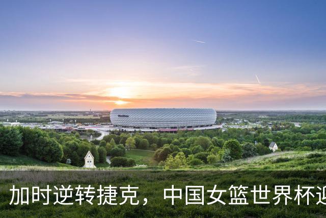 加时逆转捷克，中国女篮世界杯迎来首胜